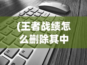 (王者战绩怎么删除其中一个)如何删除王者战绩，详细步骤与常见问题解答