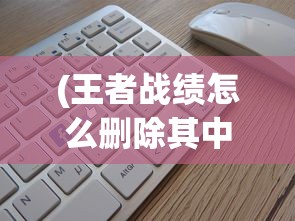 (王者战绩怎么删除其中一个)如何删除王者战绩，详细步骤与常见问题解答