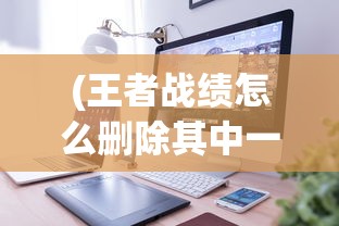 (王者战绩怎么删除其中一个)如何删除王者战绩，详细步骤与常见问题解答
