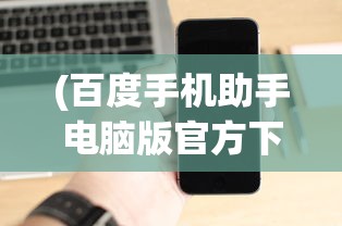 (百度手机助手电脑版官方下载)百度手机助手电脑版，一站式手机管理与优化工具