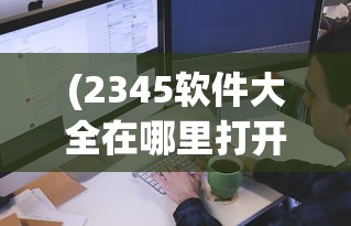 (2345软件大全在哪里打开的)如何打开2345软件大全？详细指南与常见问答