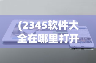 (2345软件大全在哪里打开的)如何打开2345软件大全？详细指南与常见问答