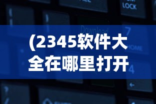 (2345软件大全在哪里打开的)如何打开2345软件大全？详细指南与常见问答
