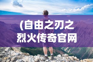 (自由之刃之烈火传奇官网)自由之刃之烈火传奇，探索未知世界的冒险之旅