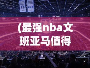 (最强nba文班亚马值得培养吗)最强NBA文班亚马，篮球新星闪耀NBA舞台