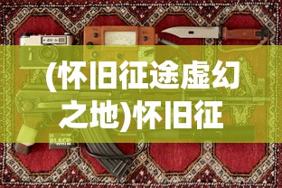 (怀旧征途虚幻之地)怀旧征途，虚幻之旅与对过往的深深眷恋