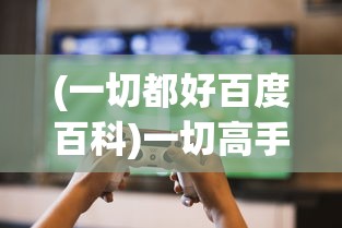 (一切都好百度百科)一切高手游戏攻略技巧大揭秘，成为无敌玩家的秘诀