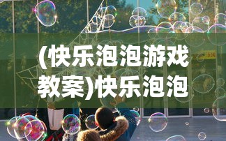 (快乐泡泡游戏教案)快乐泡泡师红包版，游戏魅力与红包福利深度解析