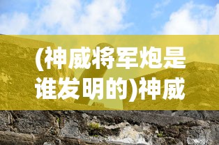 (神威将军炮是谁发明的)神威将军炮，古代火炮的杰出代表