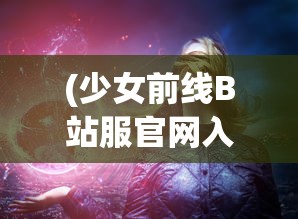 (少女前线B站服官网入口)少女前线B站服，游戏魅力与独特体验解析
