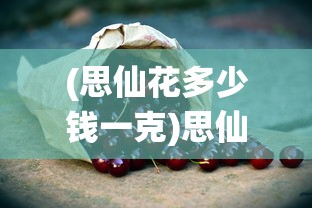 (思仙花多少钱一克)思仙雄花的功效与作用，探索其潜在的健康益处