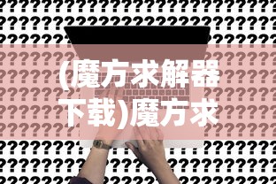 (魔方求解器下载)魔方求解器免费，使用技巧与常见问题解答