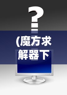 (魔方求解器下载)魔方求解器免费，使用技巧与常见问题解答
