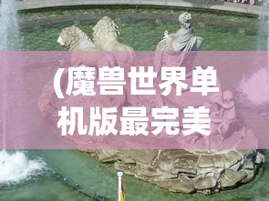 (魔兽世界单机版最完美的版本在哪里看)魔兽世界单机版最完美的版本，探索与解析