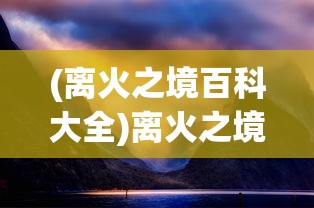 (离火之境百科大全)离火之境百科，深度解析与常见问题解答