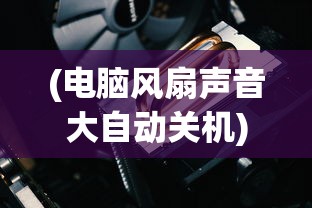 (电脑风扇声音大自动关机)电脑风扇响声异常与自动关机问题解析
