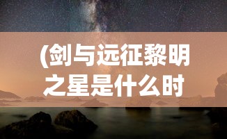 (剑与远征黎明之星是什么时候出的)剑与远征，黎明之星探秘