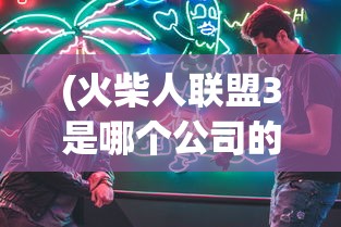 (火柴人联盟3是哪个公司的游戏)火柴人联盟3，揭秘背后的制作公司