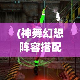 (神舞幻想阵容搭配推荐)神舞幻想阵容搭配策略，构建最佳战斗团队