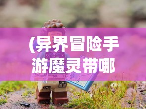 (异界冒险手游魔灵带哪些)异界冒险手游，探索未知世界的奇幻之旅