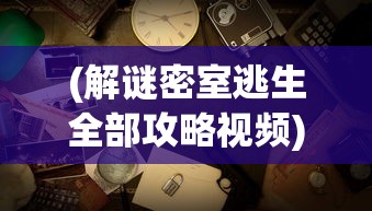 (解谜密室逃生全部攻略视频)解谜密室逃生游戏完全攻略及常见问题解答