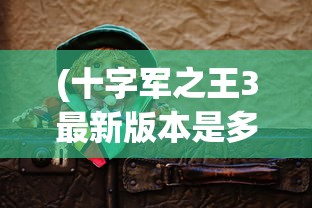 (十字军之王3最新版本是多少)十字军之王3最新DLC，深度解析与探索