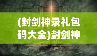 (封剑神录礼包码大全)封剑神录文字游戏，探索神秘世界的文字冒险之旅