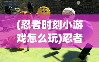 (忍者时刻小游戏怎么玩)忍者时刻小游戏，挑战与乐趣的完美结合
