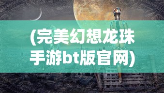 (完美幻想龙珠手游bt版官网)完美幻想龙珠手游BT版，深度解析与常见问题解答
