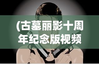 (古墓丽影十周年纪念版视频攻略)古墓丽影10周年纪念版攻略视频手机版，全面解析与常见问题解答