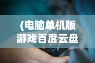 (电脑单机版游戏百度云盘)电脑单机版游戏百度云盘，存储与体验的新选择