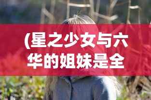 (星之少女与六华的姐妹是全年龄吗)星之少女2，探索未知宇宙的神秘之旅