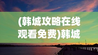 (韩城攻略在线观看免费)韩城攻略在线观看，探索这座城市的魅力之旅
