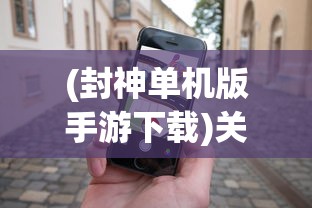 (封神单机版手游下载)关于封神单机版手机专区，深度解析与常见问题解答