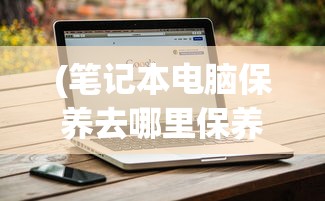 (笔记本电脑保养去哪里保养)笔记本电脑保养去哪里，全面解析与常见问题解答