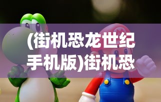 (街机恐龙世纪手机版)街机恐龙3D手机班，探索移动游戏的新纪元