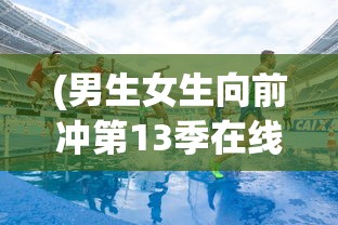 (男生女生向前冲第13季在线观看高清)男生女生向前冲第13季，热血青春的挑战与激情碰撞