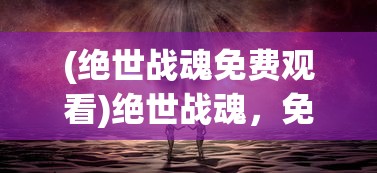 (绝世战魂免费观看)绝世战魂，免费体验，探索游戏世界的奥秘
