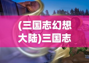 (三国志幻想大陆)三国志幻想大陆官服，游戏探索与常见问题解答