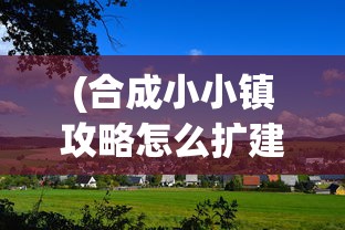 (合成小小镇攻略怎么扩建)合成小小镇攻略大全及常见问题解答