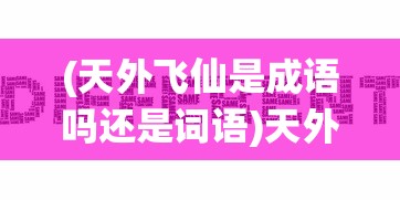 (天外飞仙是成语吗还是词语)天外飞仙是成语吗？探究一个词汇的历史与真实身份