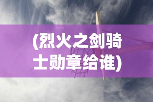 (烈火之剑骑士勋章给谁)骑战烈火之剑物品一览及其在游戏中的应用与常见问题解答