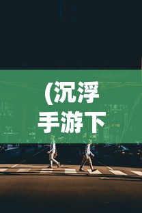 (沉浮手游下载)沉浮手游版上线时间与游玩期待