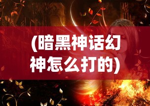 (暗黑神话幻神怎么打的)暗黑神话幻神的挑战攻略与常见问答解析