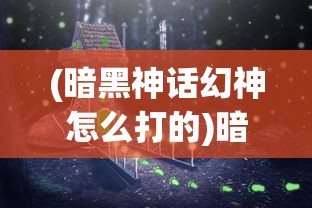 (暗黑神话幻神怎么打的)暗黑神话幻神的挑战攻略与常见问答解析