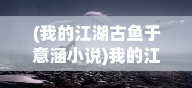 (我的江湖古鱼于意涵小说)我的江湖古鱼，于意涵的江湖世界探索
