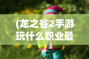 (龙之谷2手游玩什么职业最好2024)龙之谷2手游，选择最佳职业体验游戏魅力