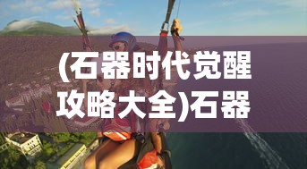 (石器时代觉醒攻略大全)石器时代觉醒攻略，新手入门与进阶指南