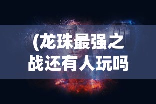 (龙珠最强之战还有人玩吗)龙珠最强之战下架原因探究及其影响分析