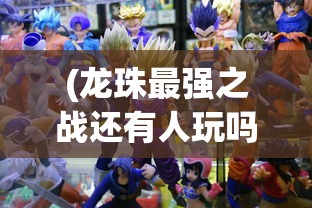 (龙珠最强之战还有人玩吗)龙珠最强之战下架原因探究及其影响分析